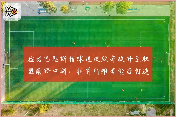 猛龙巴恩斯持球进攻效率提升至联盟前锋中游，拉贾科维奇能否打造全能锋线核心？
