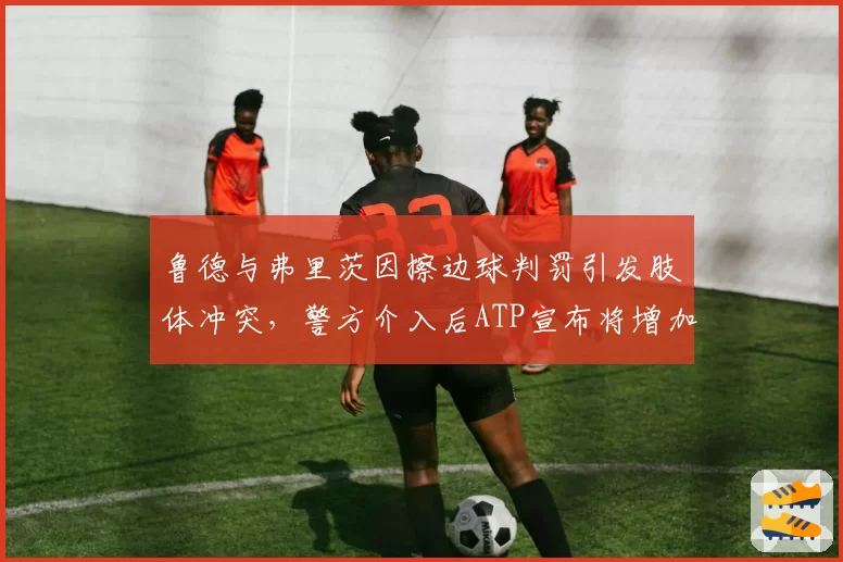 鲁德与弗里茨因擦边球判罚引发肢体冲突，警方介入后ATP宣布将增加安保人员50%