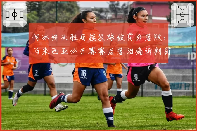 何冰娇决胜局接发球被罚分落败，马来西亚公开赛赛后落泪痛诉判罚不公
