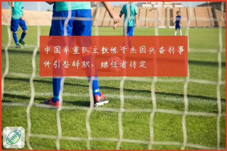 中国举重队主教练于杰因兴奋剂事件引咎辞职，继任者待定