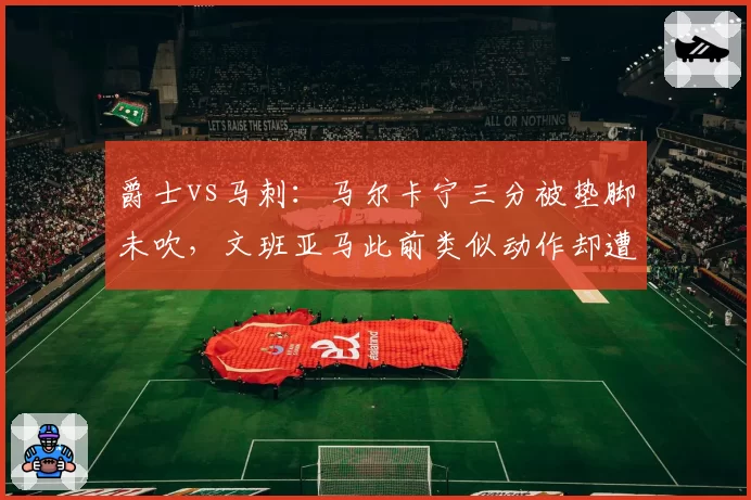 爵士vs马刺：马尔卡宁三分被垫脚未吹，文班亚马此前类似动作却遭录像回放追罚