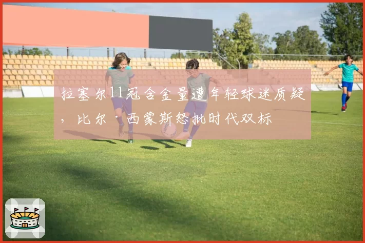 拉塞尔11冠含金量遭年轻球迷质疑，比尔·西蒙斯怒批时代双标