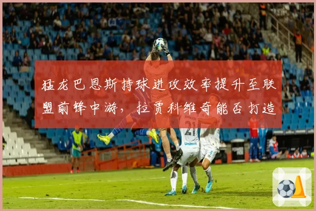 猛龙巴恩斯持球进攻效率提升至联盟前锋中游，拉贾科维奇能否打造全能锋线核心？