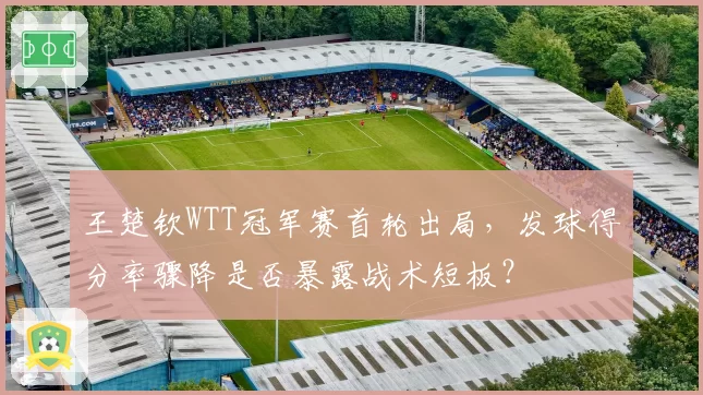王楚钦WTT冠军赛首轮出局，发球得分率骤降是否暴露战术短板？