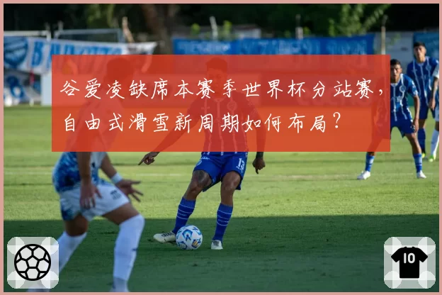 谷爱凌缺席本赛季世界杯分站赛，自由式滑雪新周期如何布局？