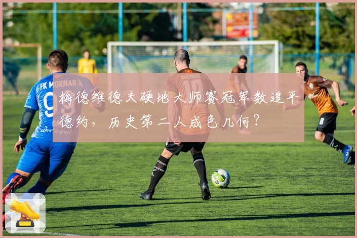 梅德维德夫硬地大师赛冠军数追平德约，历史第二人成色几何？