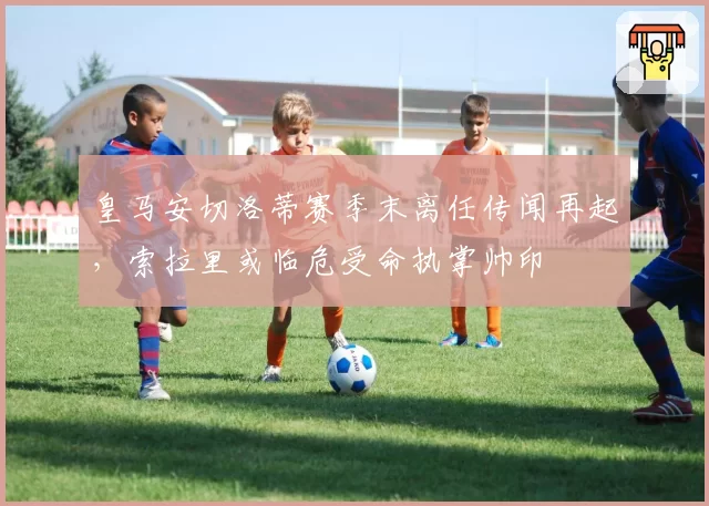 皇马安切洛蒂赛季末离任传闻再起，索拉里或临危受命执掌帅印