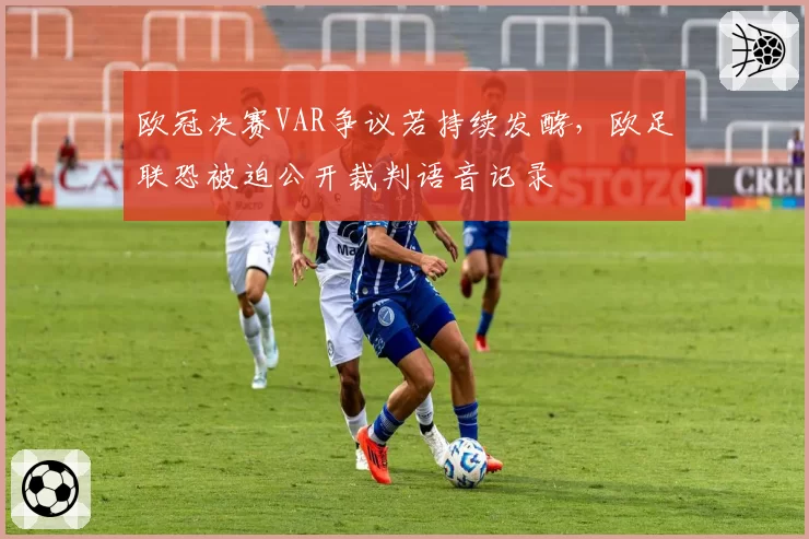 欧冠决赛VAR争议若持续发酵，欧足联恐被迫公开裁判语音记录
