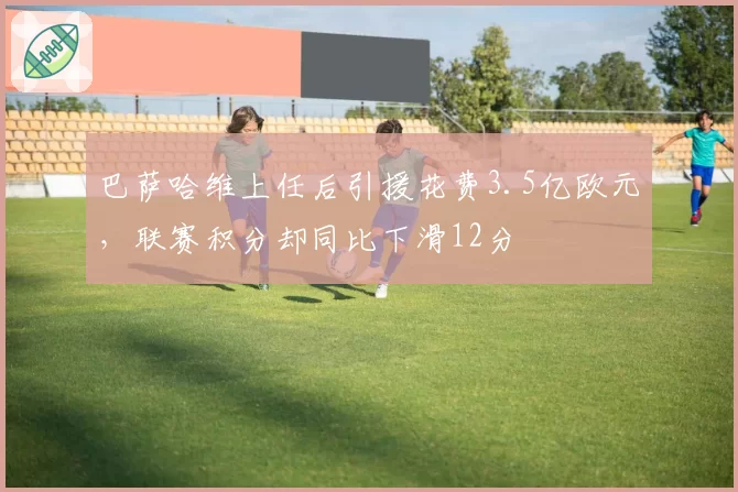 巴萨哈维上任后引援花费3.5亿欧元，联赛积分却同比下滑12分