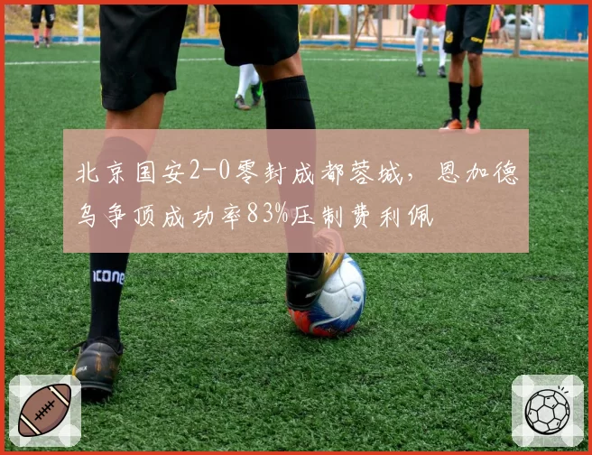 北京国安2-0零封成都蓉城，恩加德乌争顶成功率83%压制费利佩