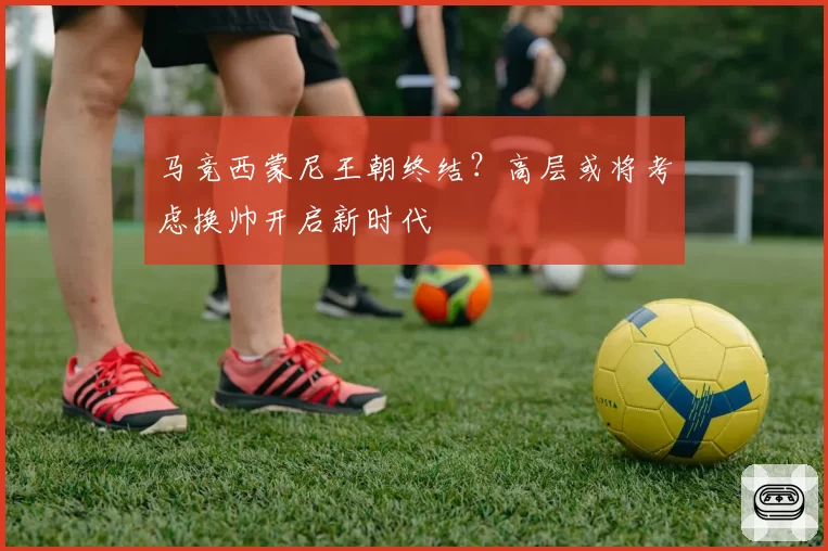 马竞西蒙尼王朝终结？高层或将考虑换帅开启新时代