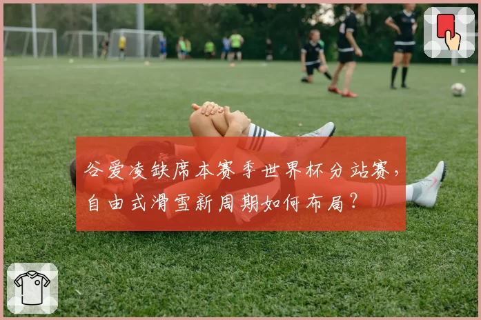 谷爱凌缺席本赛季世界杯分站赛，自由式滑雪新周期如何布局？