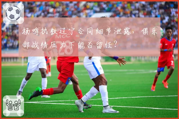 杨鸣执教辽宁合同细节泄露，俱乐部战绩压力下能否留任？
