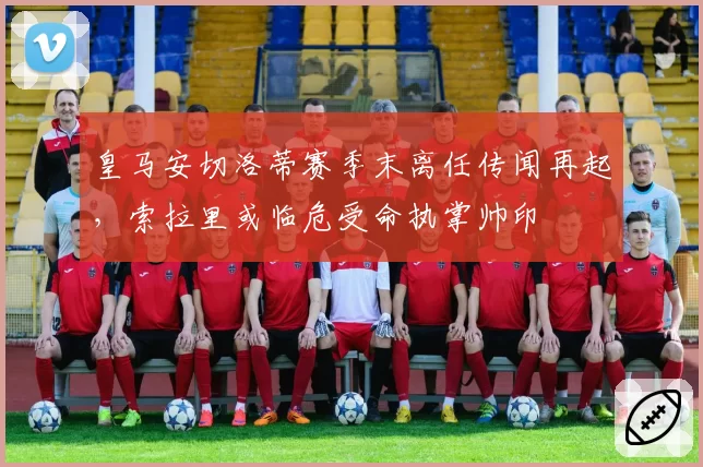皇马安切洛蒂赛季末离任传闻再起，索拉里或临危受命执掌帅印