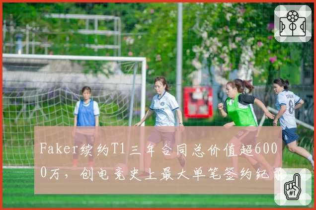 Faker续约T1三年合同总价值超6000万，创电竞史上最大单笔签约纪录