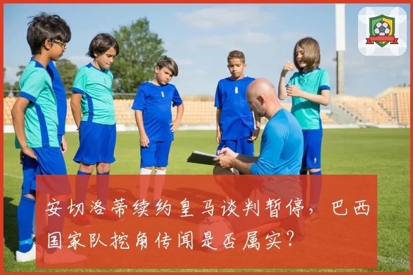 安切洛蒂续约皇马谈判暂停，巴西国家队挖角传闻是否属实？