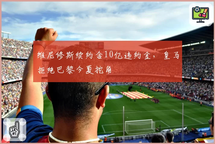 维尼修斯续约含10亿违约金，皇马拒绝巴黎今夏挖角