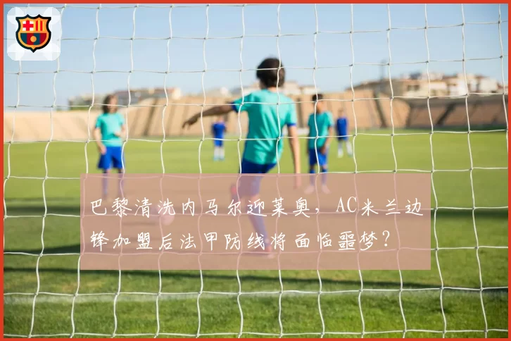 巴黎清洗内马尔迎莱奥，AC米兰边锋加盟后法甲防线将面临噩梦？