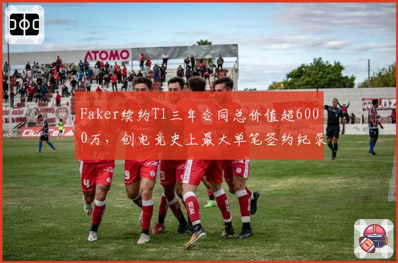 Faker续约T1三年合同总价值超6000万，创电竞史上最大单笔签约纪录