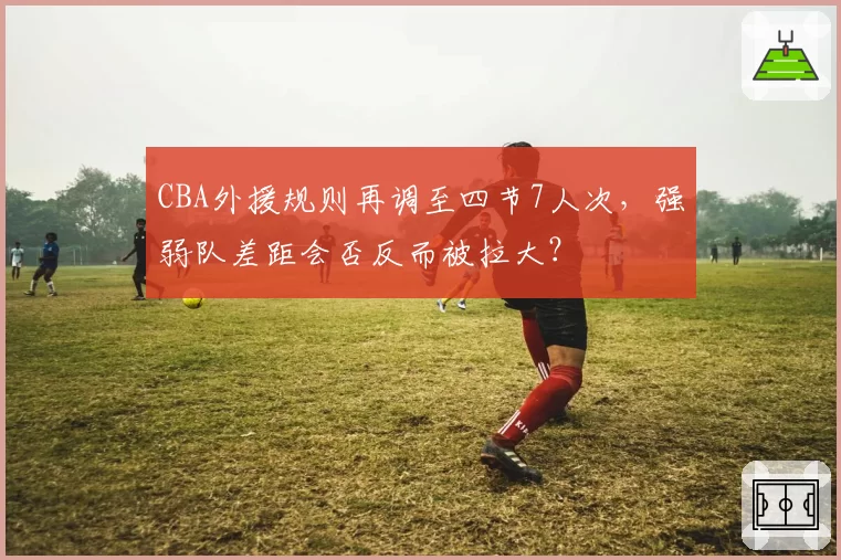 CBA外援规则再调至四节7人次，强弱队差距会否反而被拉大？