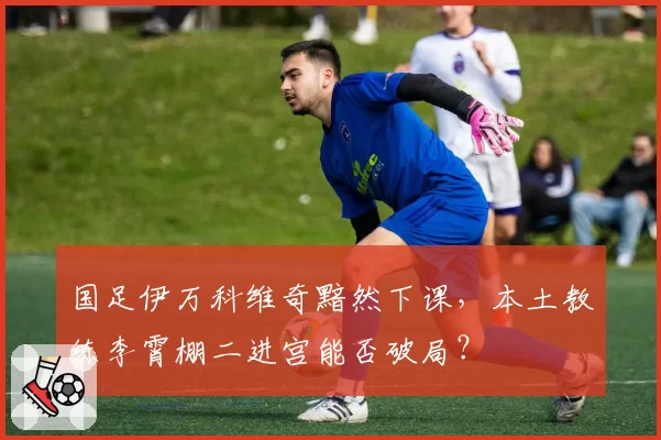 国足伊万科维奇黯然下课，本土教练李霄棚二进宫能否破局？