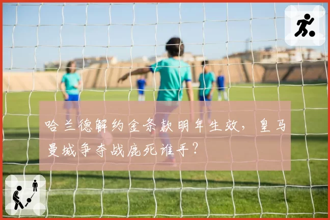 哈兰德解约金条款明年生效，皇马曼城争夺战鹿死谁手？