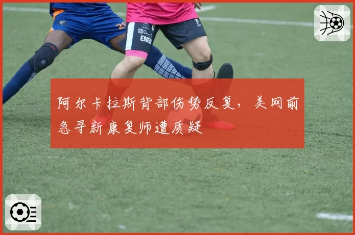 阿尔卡拉斯背部伤势反复，美网前急寻新康复师遭质疑