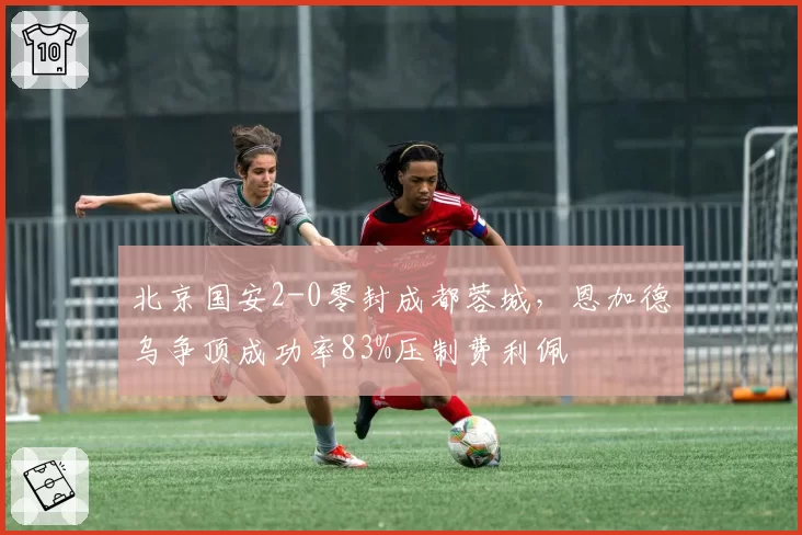 北京国安2-0零封成都蓉城，恩加德乌争顶成功率83%压制费利佩