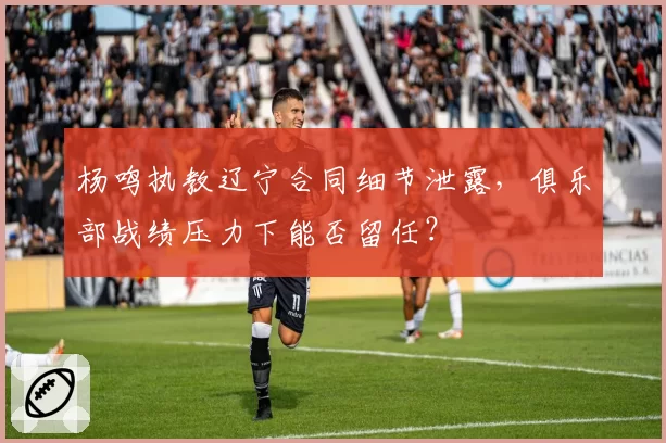 杨鸣执教辽宁合同细节泄露，俱乐部战绩压力下能否留任？