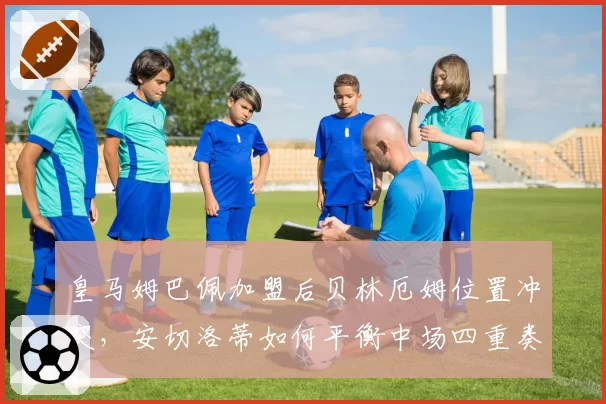 皇马姆巴佩加盟后贝林厄姆位置冲突，安切洛蒂如何平衡中场四重奏？