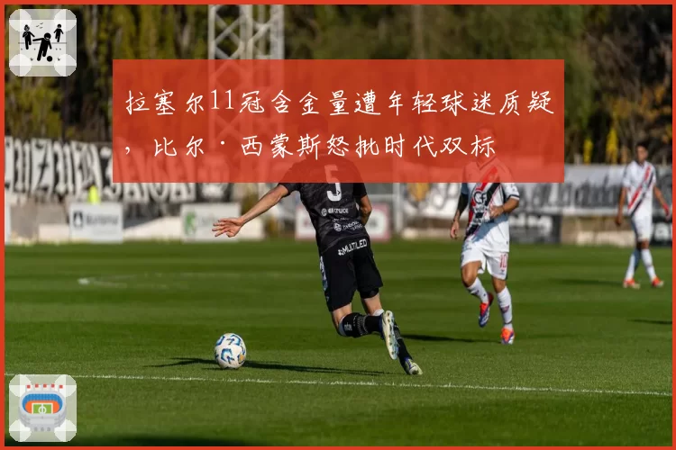 拉塞尔11冠含金量遭年轻球迷质疑，比尔·西蒙斯怒批时代双标