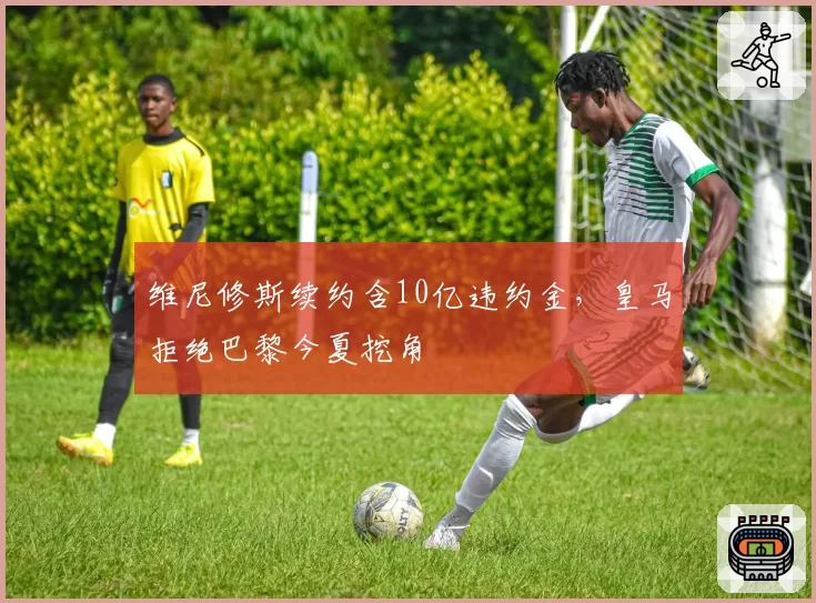 维尼修斯续约含10亿违约金，皇马拒绝巴黎今夏挖角