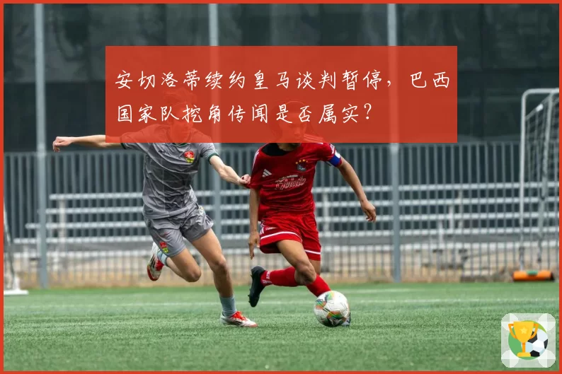 安切洛蒂续约皇马谈判暂停，巴西国家队挖角传闻是否属实？