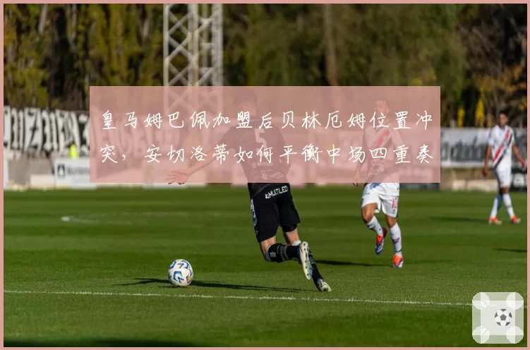 皇马姆巴佩加盟后贝林厄姆位置冲突，安切洛蒂如何平衡中场四重奏？