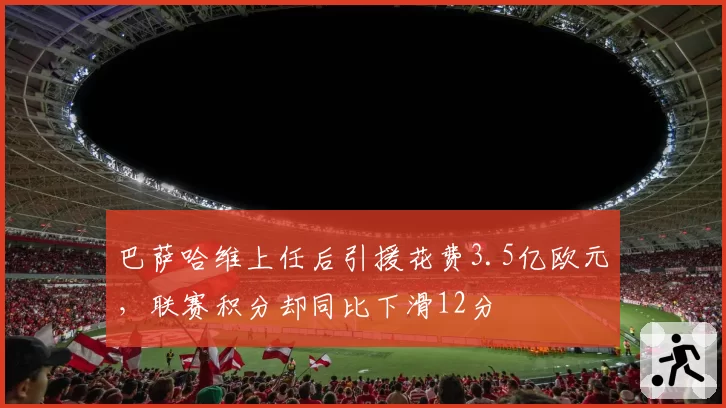 巴萨哈维上任后引援花费3.5亿欧元，联赛积分却同比下滑12分
