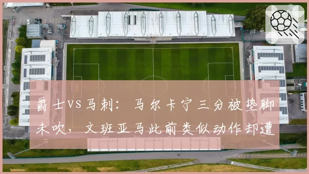 爵士vs马刺：马尔卡宁三分被垫脚未吹，文班亚马此前类似动作却遭录像回放追罚