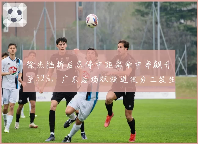 徐杰挡拆后急停中距离命中率飙升至52%，广东后场双核进攻分工发生微妙变化
