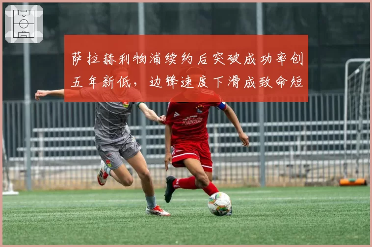 萨拉赫利物浦续约后突破成功率创五年新低，边锋速度下滑成致命短板