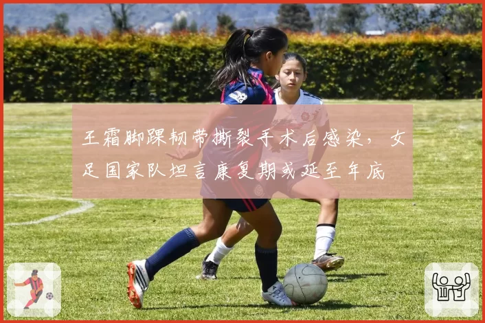 王霜脚踝韧带撕裂手术后感染，女足国家队坦言康复期或延至年底